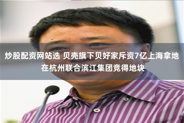 炒股配资网站选 贝壳旗下贝好家斥资7亿上海拿地 在杭州联合滨江集团竞得地块