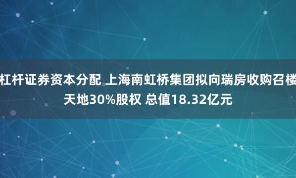 杠杆证券资本分配 上海南虹桥集团拟向瑞房收购召楼天地30%股权 总值18.32亿元