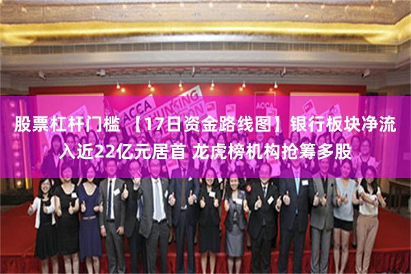 股票杠杆门槛 【17日资金路线图】银行板块净流入近22亿元居首 龙虎榜机构抢筹多股