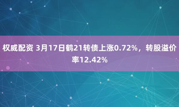 权威配资 3月17日鹤21转债上涨0.72%，转股溢价率12.42%