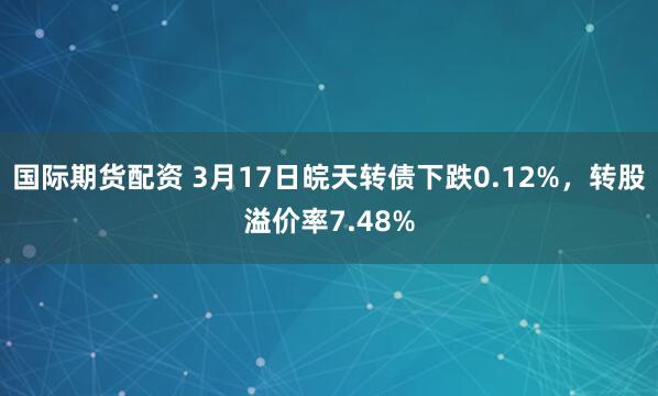 国际期货配资 3月17日皖天转债下跌0.12%，转股溢价率7.48%
