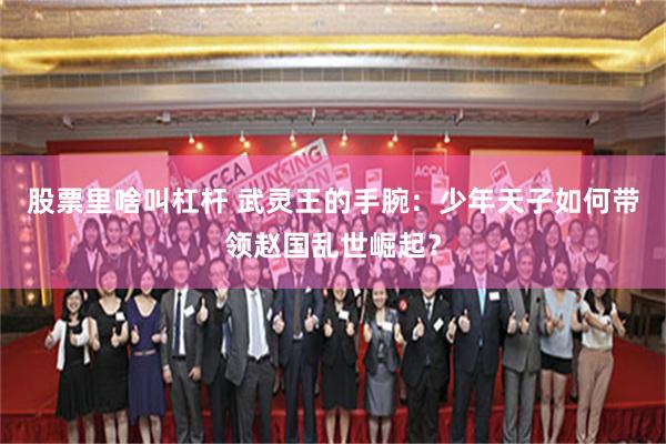 股票里啥叫杠杆 武灵王的手腕：少年天子如何带领赵国乱世崛起？