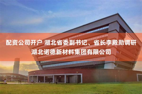 配资公司开户 湖北省委副书记、省长李殿勋调研湖北诺德新材料集团有限公司