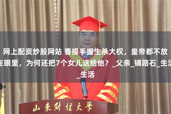 网上配资炒股网站 曹操手握生杀大权，皇帝都不放在眼里，为何还把7个女儿送给他？_父亲_铺路石_生活