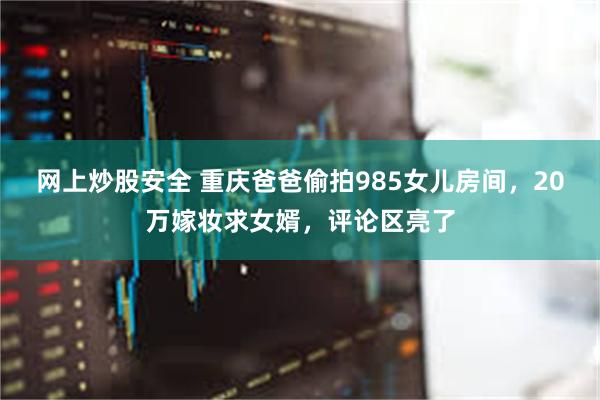 网上炒股安全 重庆爸爸偷拍985女儿房间，20万嫁妆求女婿，评论区亮了