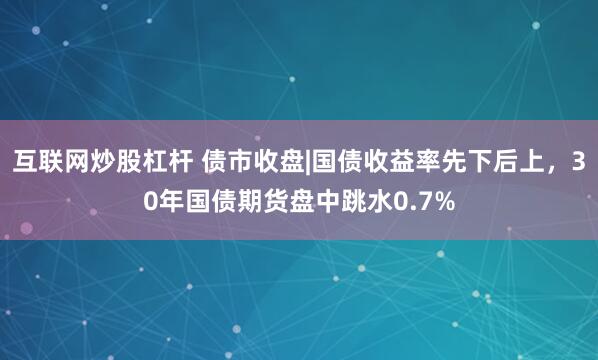 互联网炒股杠杆 债市收盘|国债收益率先下后上，30年国债期货盘中跳水0.7%