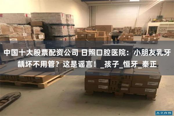 中国十大股票配资公司 日照口腔医院：小朋友乳牙龋坏不用管？这是谣言！_孩子_恒牙_秦正