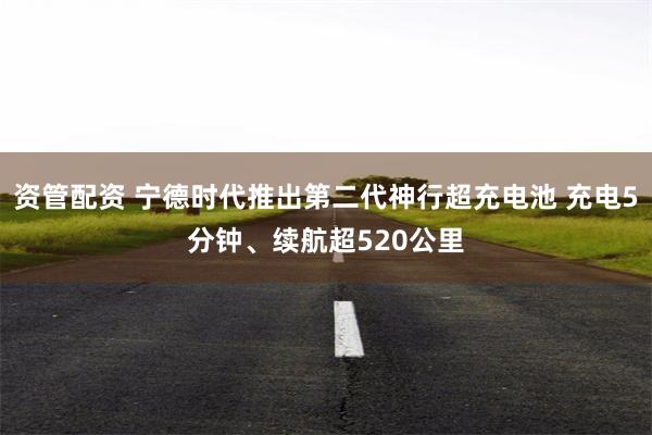 资管配资 宁德时代推出第二代神行超充电池 充电5分钟、续航超520公里