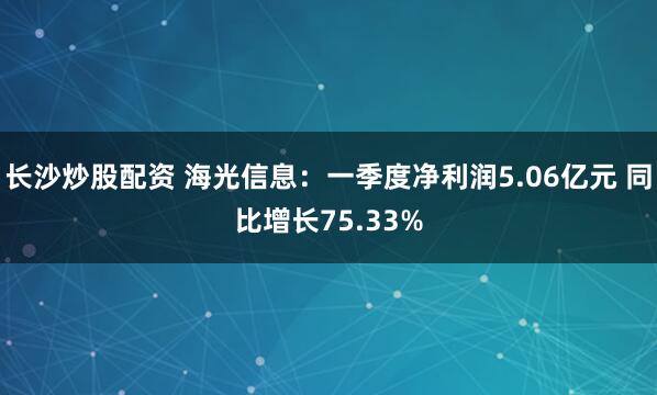 长沙炒股配资 海光信息：一季度净利润5.06亿元 同比增长75.33%