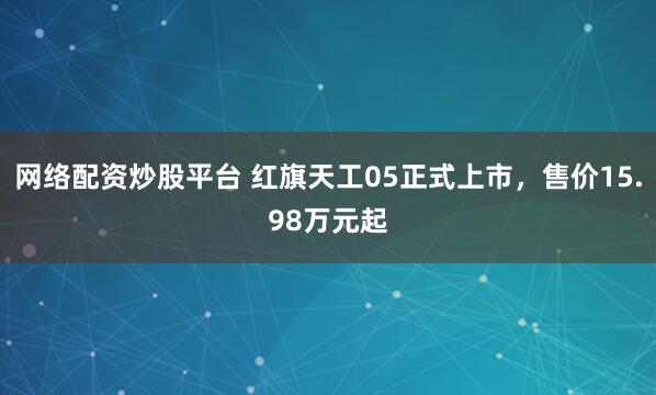 网络配资炒股平台 红旗天工05正式上市，售价15.98万元起