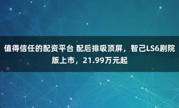 值得信任的配资平台 配后排吸顶屏，智己LS6剧院版上市，21.99万元起