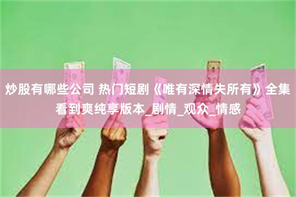 炒股有哪些公司 热门短剧《唯有深情失所有》全集看到爽纯享版本_剧情_观众_情感