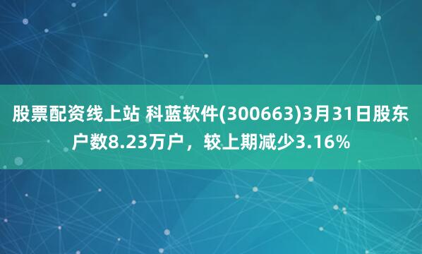 股票配资线上站 科蓝软件(300663)3月31日股东户数8.23万户，较上期减少3.16%