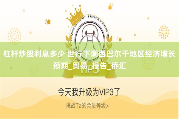 杠杆炒股利息多少 世行下调西巴尔干地区经济增长预期_贸易_报告_侨汇