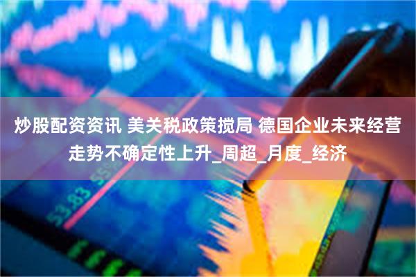 炒股配资资讯 美关税政策搅局 德国企业未来经营走势不确定性上升_周超_月度_经济