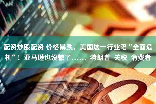 配资炒股配资 价格暴跌，美国这一行业陷“全面危机”！亚马逊也没辙了……_特朗普_关税_消费者