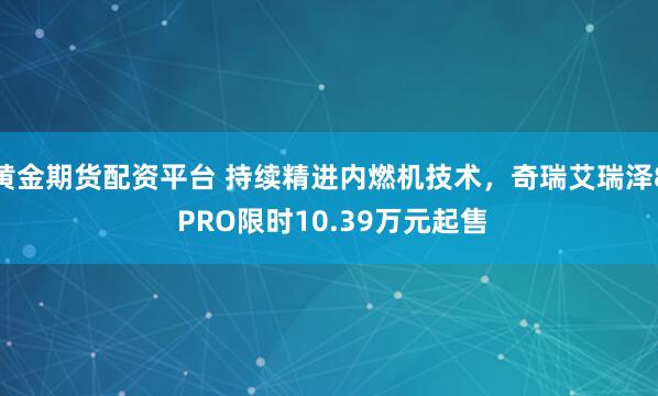 黄金期货配资平台 持续精进内燃机技术，奇瑞艾瑞泽8 PRO限时10.39万元起售