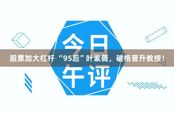 股票加大杠杆 “95后”叶紫薇，破格晋升教授！