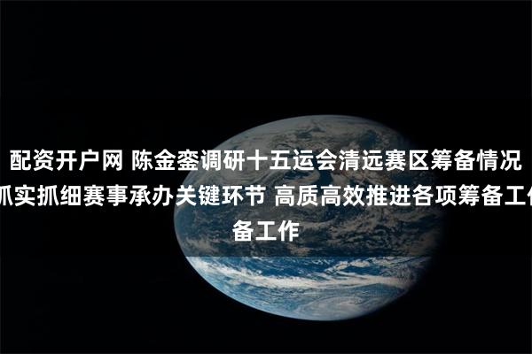 配资开户网 陈金銮调研十五运会清远赛区筹备情况 抓实抓细赛事承办关键环节 高质高效推进各项筹备工作