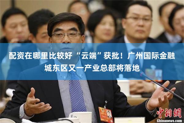 配资在哪里比较好 “云端”获批！广州国际金融城东区又一产业总部将落地
