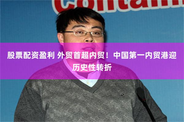 股票配资盈利 外贸首超内贸！中国第一内贸港迎历史性转折