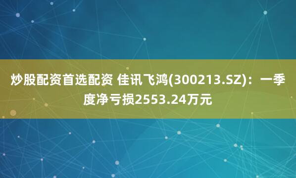 炒股配资首选配资 佳讯飞鸿(300213.SZ)：一季度净亏损2553.24万元