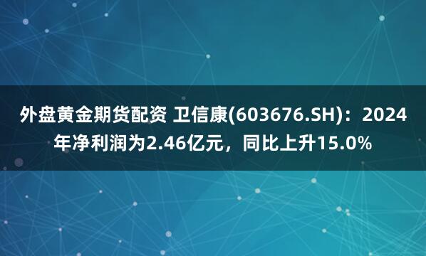 外盘黄金期货配资 卫信康(603676.SH)：2024年净利润为2.46亿元，同比上升15.0%