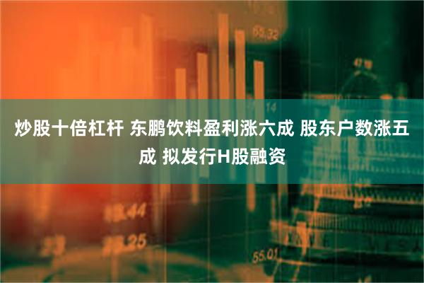 炒股十倍杠杆 东鹏饮料盈利涨六成 股东户数涨五成 拟发行H股融资