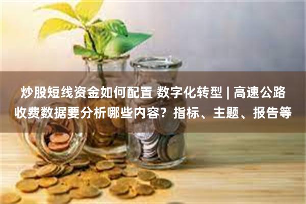 炒股短线资金如何配置 数字化转型 | 高速公路收费数据要分析哪些内容?指标、主题、报告等