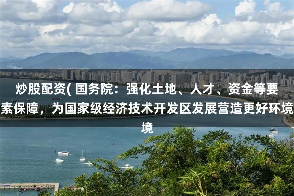 炒股配资( 国务院：强化土地、人才、资金等要素保障，为国家级经济技术开发区发展营造更好环境