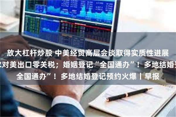 放大杠杆炒股 中美经贸高层会谈取得实质性进展；日本首相重申寻求对美出口零关税；婚姻登记“全国通办”！多地结婚登记预约火爆丨早报
