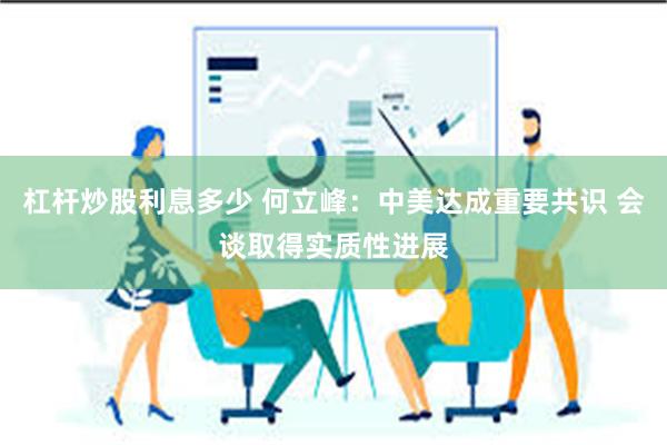 杠杆炒股利息多少 何立峰：中美达成重要共识 会谈取得实质性进展
