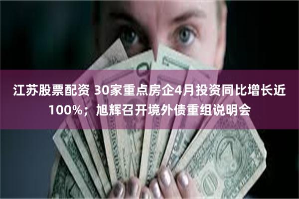 江苏股票配资 30家重点房企4月投资同比增长近100%；旭辉召开境外债重组说明会