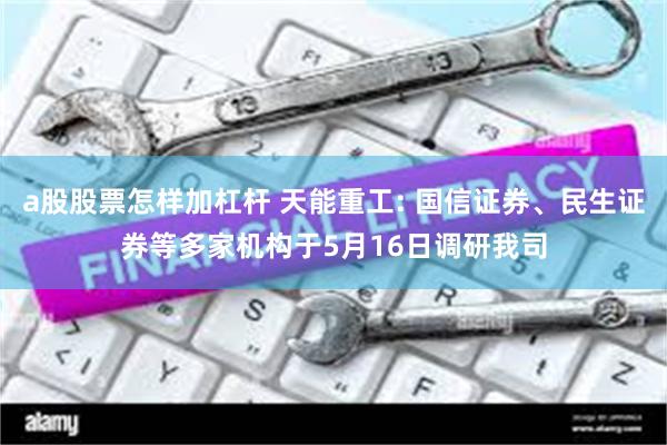 a股股票怎样加杠杆 天能重工: 国信证券、民生证券等多家机构于5月16日调研我司