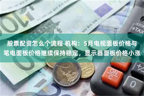 股票配资怎么个流程 机构：5月电视面板价格与笔电面板价格继续保持稳定，显示器面板价格小涨