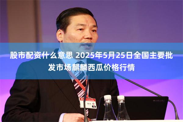 股市配资什么意思 2025年5月25日全国主要批发市场麒麟西瓜价格行情