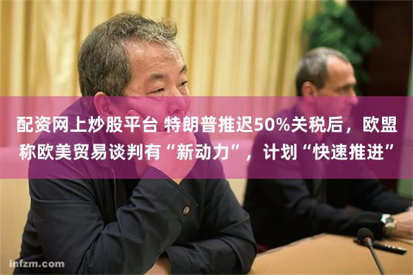 配资网上炒股平台 特朗普推迟50%关税后，欧盟称欧美贸易谈判有“新动力”，计划“快速推进”