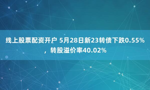 线上股票配资开户 5月28日新23转债下跌0.55%，转股溢价率40.02%
