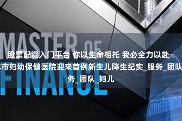 股票配资入门平台 你以生命相托 我必全力以赴——神木市妇幼保健医院迎来首例新生儿降生纪实_服务_团队_妇儿