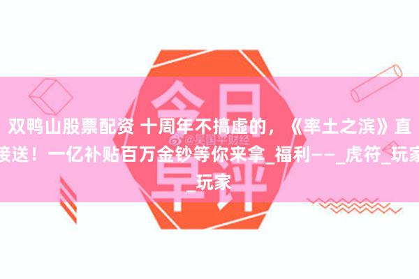双鸭山股票配资 十周年不搞虚的，《率土之滨》直接送！一亿补贴百万金钞等你来拿_福利——_虎符_玩家