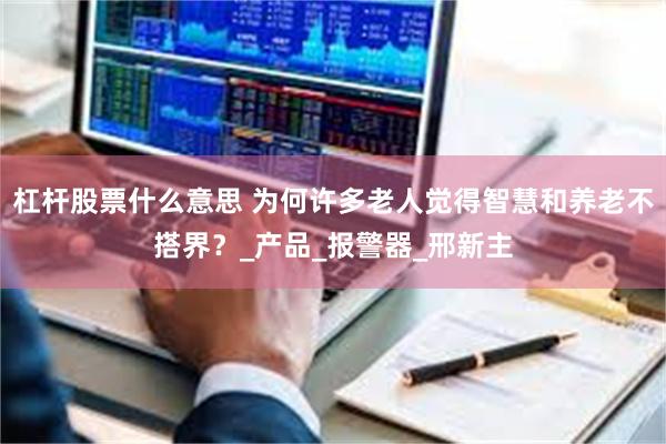 杠杆股票什么意思 为何许多老人觉得智慧和养老不搭界？_产品_报警器_邢新主