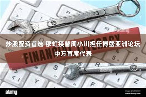 炒股配资首选 穆虹接替周小川担任博鳌亚洲论坛中方首席代表