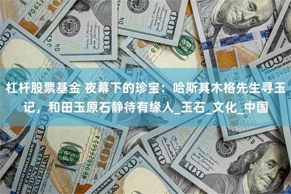 杠杆股票基金 夜幕下的珍宝：哈斯其木格先生寻玉记，和田玉原石静待有缘人_玉石_文化_中国