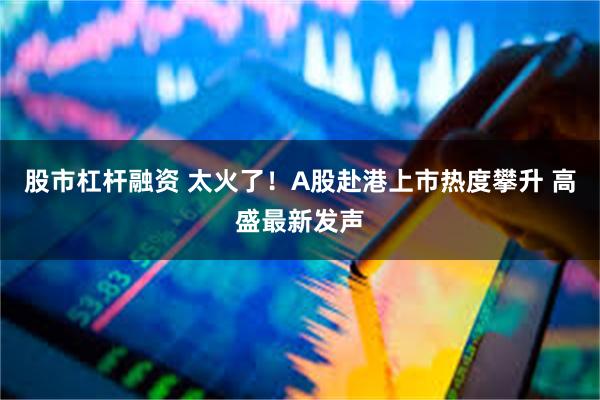 股市杠杆融资 太火了！A股赴港上市热度攀升 高盛最新发声