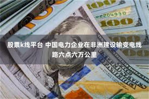 股票k线平台 中国电力企业在非洲建设输变电线路六点六万公里