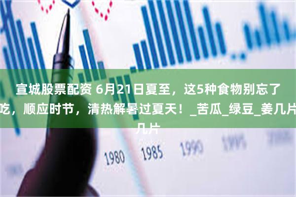 宣城股票配资 6月21日夏至，这5种食物别忘了吃，顺应时节，清热解暑过夏天！_苦瓜_绿豆_姜几片