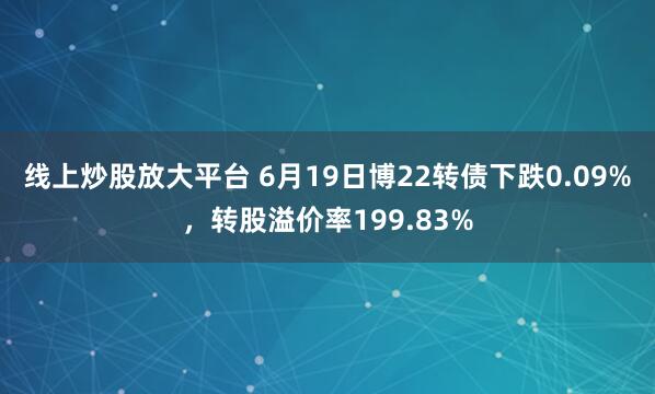 线上炒股放大平台 6月19日博22转债下跌0.09%，转股溢价率199.83%