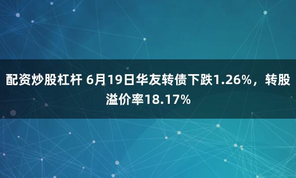 配资炒股杠杆 6月19日华友转债下跌1.26%，转股溢价率18.17%
