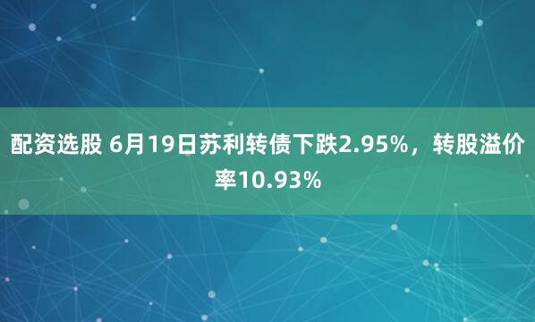 配资选股 6月19日苏利转债下跌2.95%，转股溢价率10.93%