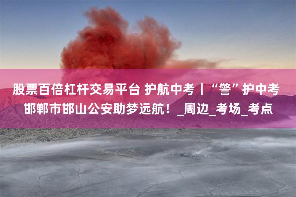 股票百倍杠杆交易平台 护航中考丨“警”护中考 邯郸市邯山公安助梦远航！_周边_考场_考点
